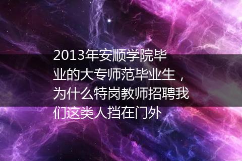 2013年安顺学院毕业的大专师范毕业生，为什么特岗教师招聘我们这类人挡在门外