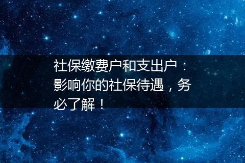 社保缴费户和支出户：影响你的社保待遇，务必了解！