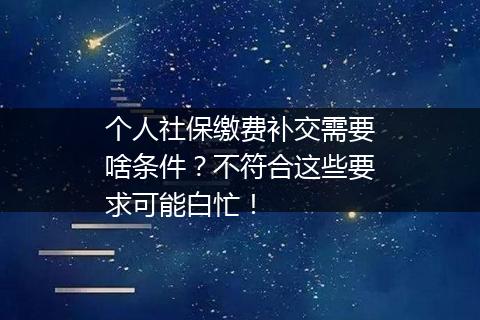 个人社保缴费补交需要啥条件？不符合这些要求可能白忙！