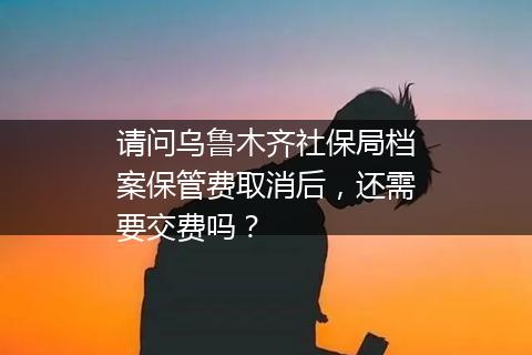 请问乌鲁木齐社保局档案保管费取消后，还需要交费吗？