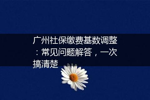 广州社保缴费基数调整：常见问题解答，一次搞清楚