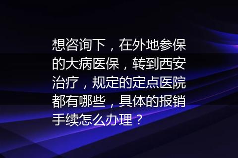 想咨询下，在外地参保的大病医保，转到西安治疗，规定的定点医院都有哪些，具体的报销手续怎么办理？