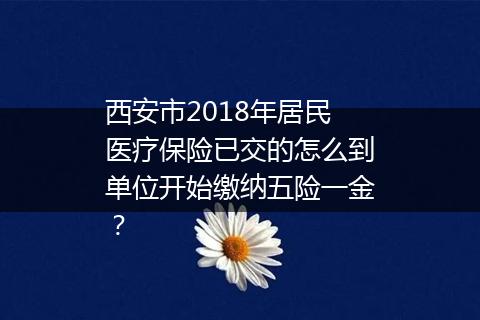 西安市2018年居民医疗保险已交的怎么到单位开始缴纳五险一金？