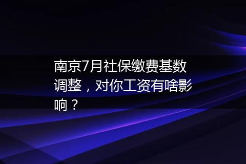 南京7月社保缴费基数调整，对你工资有啥影响？