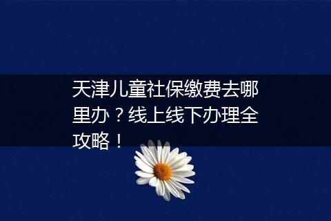 天津儿童社保缴费去哪里办？线上线下办理全攻略！