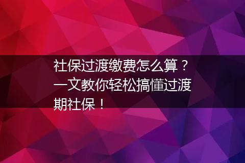 社保过渡缴费怎么算？一文教你轻松搞懂过渡期社保！