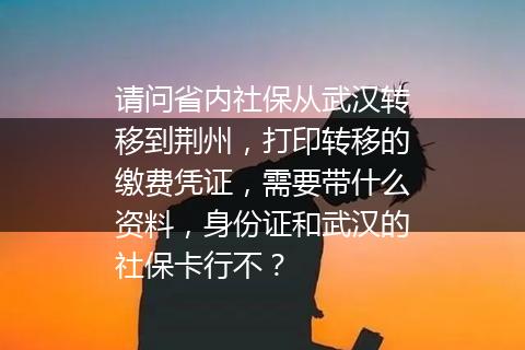 请问省内社保从武汉转移到荆州，打印转移的缴费凭证，需要带什么资料，身份证和武汉的社保卡行不？