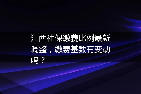 江西社保缴费比例最新调整，缴费基数有变动吗？