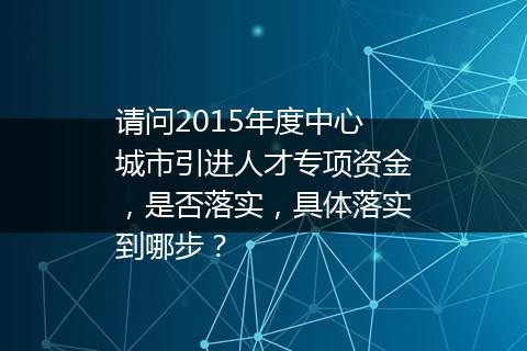 请问2015年度中心城市引进人才专项资金，是否落实，具体落实到哪步？