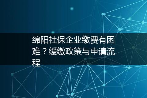 绵阳社保企业缴费有困难？缓缴政策与申请流程