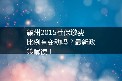 赣州2015社保缴费比例有变动吗？最新政策解读！