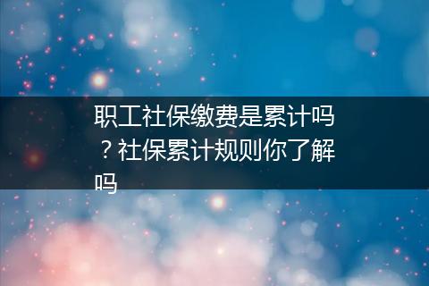 职工社保缴费是累计吗？社保累计规则你了解吗