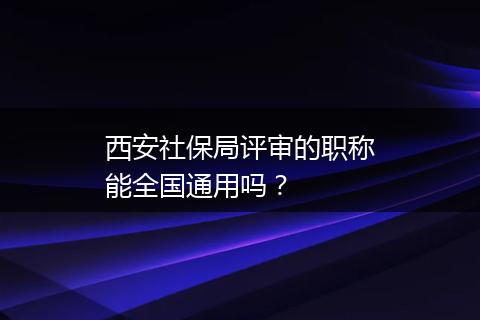 西安社保局评审的职称能全国通用吗？