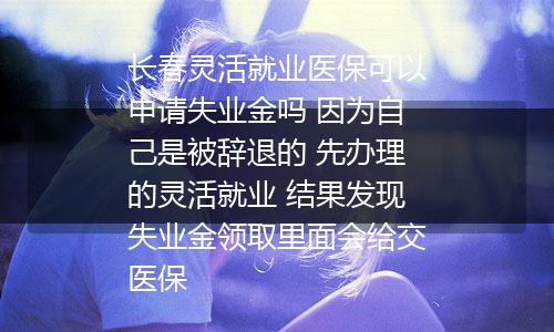 长春灵活就业医保可以申请失业金吗 因为自己是被辞退的 先办理的灵活就业 结果发现失业金领取里面会给交医保