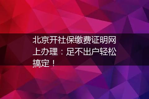 北京开社保缴费证明网上办理：足不出户轻松搞定！