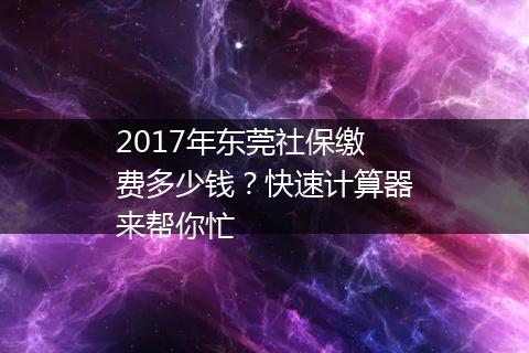 2017年东莞社保缴费多少钱？快速计算器来帮你忙