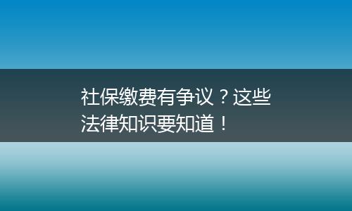 社保缴费有争议？这些法律知识要知道！
