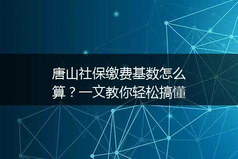 唐山社保缴费基数怎么算？一文教你轻松搞懂