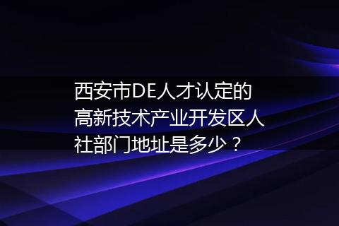 西安市DE人才认定的高新技术产业开发区人社部门地址是多少？