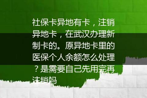 社保卡异地有卡，注销异地卡，在武汉办理新制卡的。原异地卡里的医保个人余额怎么处理？是需要自己先用完再注销吗