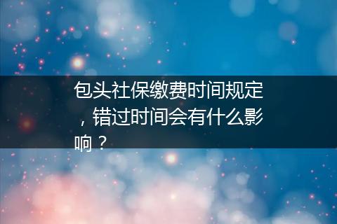 包头社保缴费时间规定，错过时间会有什么影响？