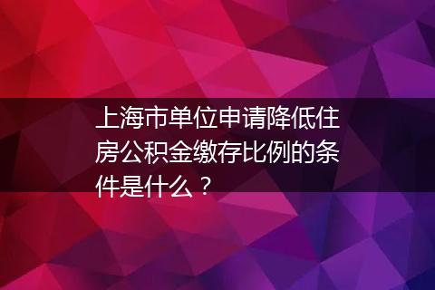 上海市单位申请降低住房公积金缴存比例的条件是什么？