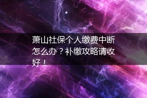 萧山社保个人缴费中断怎么办？补缴攻略请收好！
