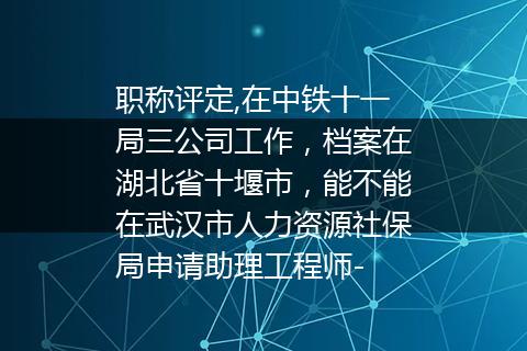 职称评定,在中铁十一局三公司工作，档案在湖北省十堰市，能不能在武汉市人力资源社保局申请助理工程师-