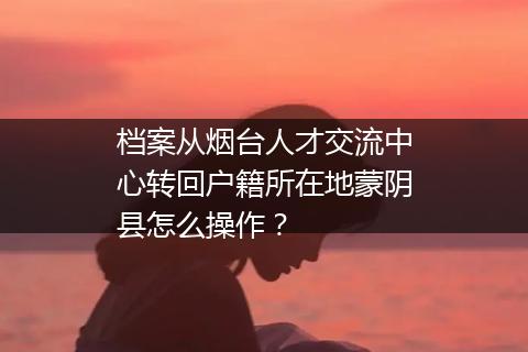 档案从烟台人才交流中心转回户籍所在地蒙阴县怎么操作？