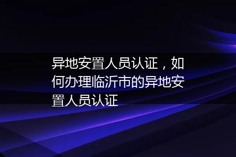 异地安置人员认证，如何办理临沂市的异地安置人员认证