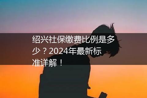 绍兴社保缴费比例是多少？2024年最新标准详解！