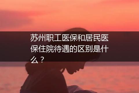 苏州职工医保和居民医保住院待遇的区别是什么？
