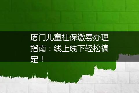 厦门儿童社保缴费办理指南：线上线下轻松搞定！