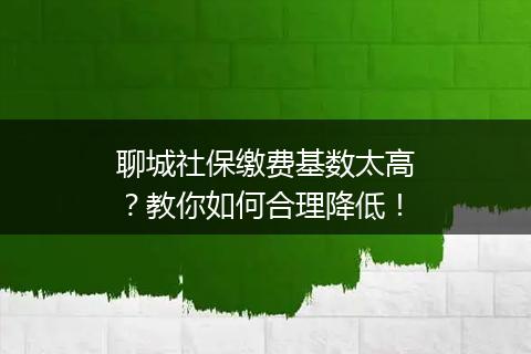 聊城社保缴费基数太高？教你如何合理降低！