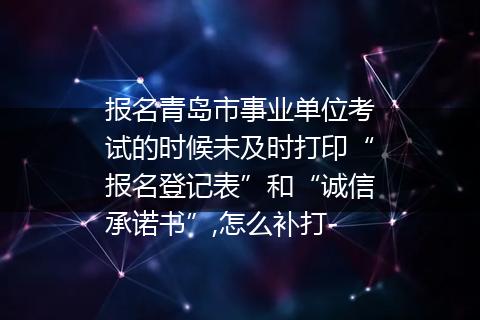 报名青岛市事业单位考试的时候未及时打印“报名登记表”和“诚信承诺书”,怎么补打-