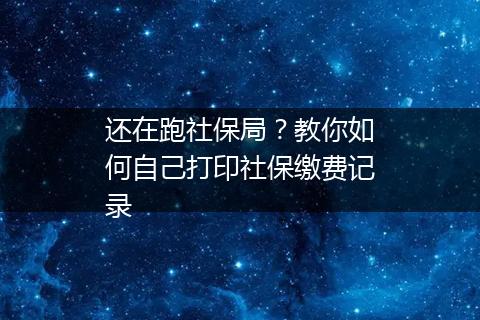 还在跑社保局？教你如何自己打印社保缴费记录