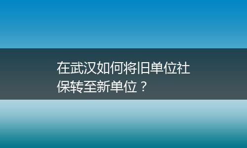 在武汉如何将旧单位社保转至新单位？