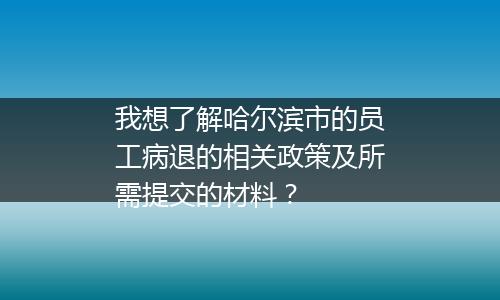 我想了解哈尔滨市的员工病退的相关政策及所需提交的材料？