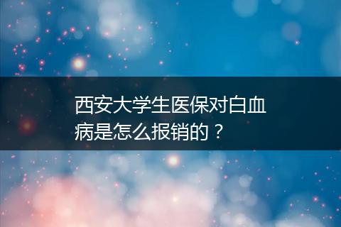 西安大学生医保对白血病是怎么报销的？