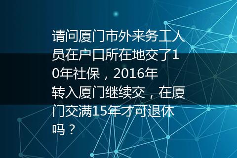 请问厦门市外来务工人员在户口所在地交了10年社保，2016年转入厦门继续交，在厦门交满15年才可退休吗？