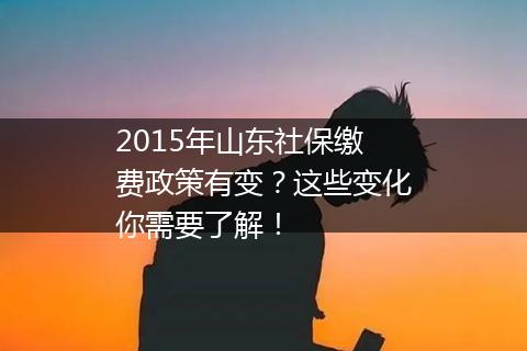 2015年山东社保缴费政策有变？这些变化你需要了解！