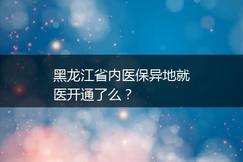 黑龙江省内医保异地就医开通了么？
