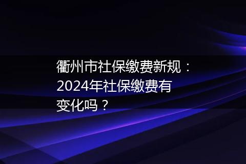 衢州市社保缴费新规：2024年社保缴费有变化吗？