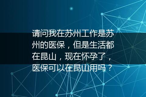 请问我在苏州工作是苏州的医保，但是生活都在昆山，现在怀孕了，医保可以在昆山用吗？