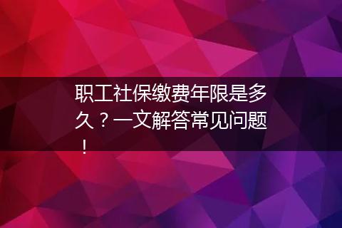 职工社保缴费年限是多久？一文解答常见问题！