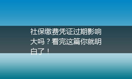社保缴费凭证过期影响大吗？看完这篇你就明白了！