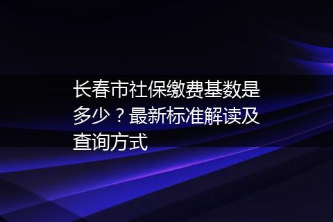长春市社保缴费基数是多少？最新标准解读及查询方式