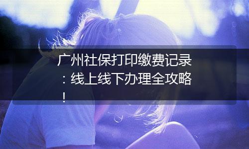 广州社保打印缴费记录：线上线下办理全攻略！