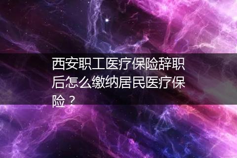 西安职工医疗保险辞职后怎么缴纳居民医疗保险？