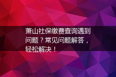 萧山社保缴费查询遇到问题？常见问题解答，轻松解决！